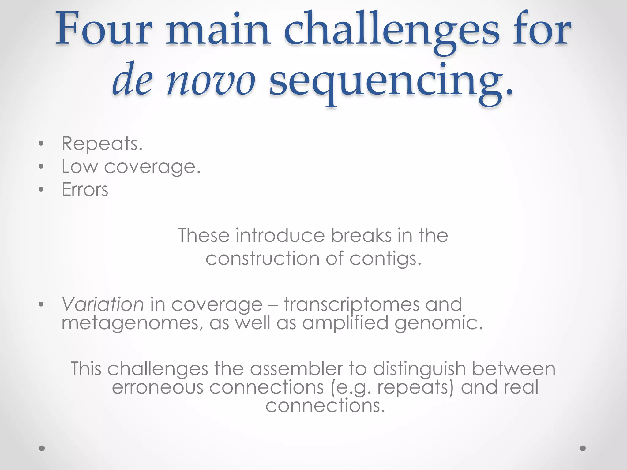Four main challenges for
de novo sequencing.
• Repeats.
• Low coverage.
• Errors
These introduce breaks in the
construction of contigs.
• Variation in coverage – transcriptomes and
metagenomes, as well as amplified genomic.
This challenges the assembler to distinguish between
erroneous connections (e.g. repeats) and real
connections.
 