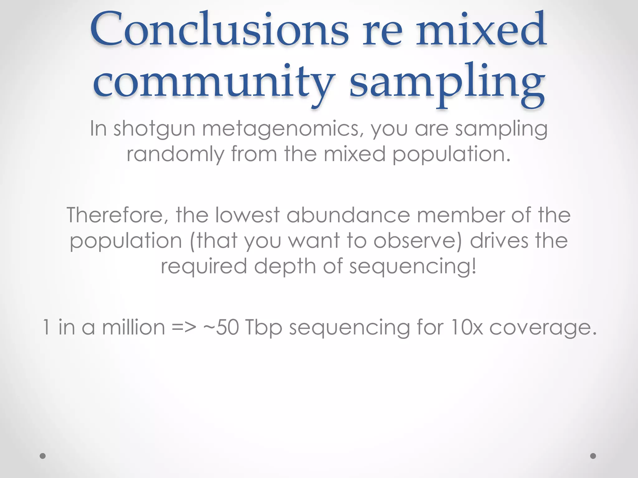 Conclusions re mixed
community sampling
In shotgun metagenomics, you are sampling
randomly from the mixed population.
Therefore, the lowest abundance member of the
population (that you want to observe) drives the
required depth of sequencing!
1 in a million => ~50 Tbp sequencing for 10x coverage.
 