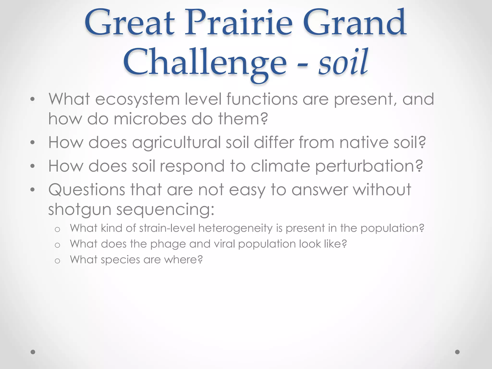 Great Prairie Grand
Challenge - soil
• What ecosystem level functions are present, and
how do microbes do them?
• How does agricultural soil differ from native soil?
• How does soil respond to climate perturbation?
• Questions that are not easy to answer without
shotgun sequencing:
o What kind of strain-level heterogeneity is present in the population?
o What does the phage and viral population look like?
o What species are where?
 