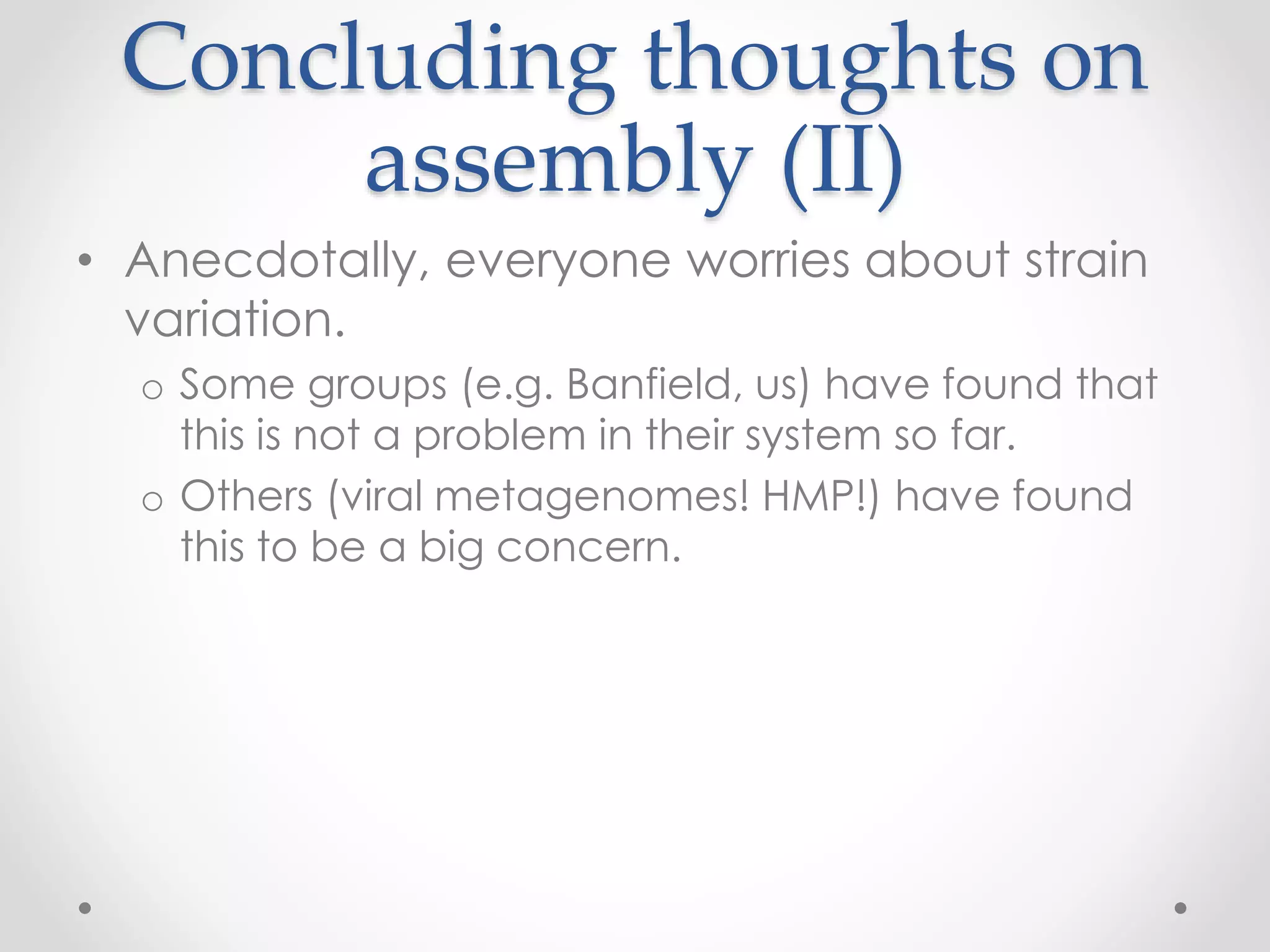 Concluding thoughts on
assembly (II)
• Anecdotally, everyone worries about strain
variation.
o Some groups (e.g. Banfield, us) have found that
this is not a problem in their system so far.
o Others (viral metagenomes! HMP!) have found
this to be a big concern.
 