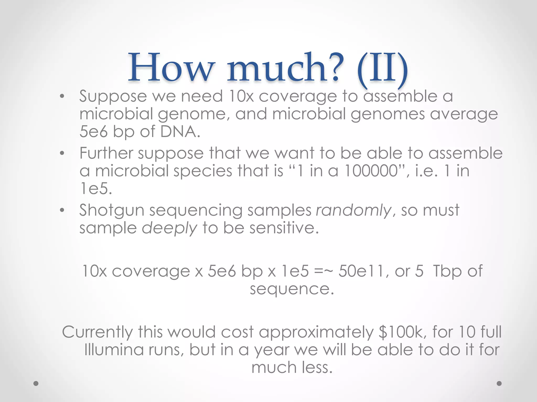 How much? (II)
• Suppose we need 10x coverage to assemble a
microbial genome, and microbial genomes average
5e6 bp of DNA.
• Further suppose that we want to be able to assemble
a microbial species that is “1 in a 100000”, i.e. 1 in
1e5.
• Shotgun sequencing samples randomly, so must
sample deeply to be sensitive.
10x coverage x 5e6 bp x 1e5 =~ 50e11, or 5 Tbp of
sequence.
Currently this would cost approximately $100k, for 10 full
Illumina runs, but in a year we will be able to do it for
much less.
 
