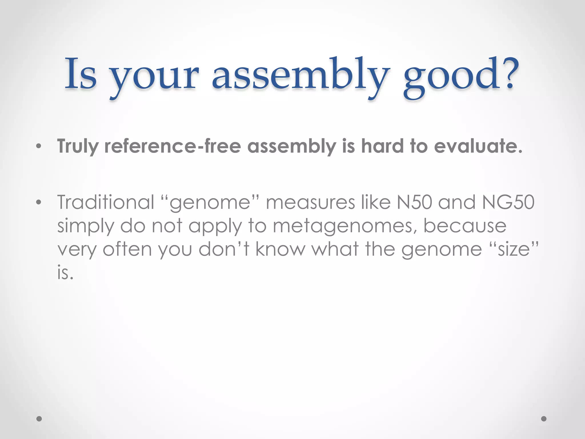 Is your assembly good?
• Truly reference-free assembly is hard to evaluate.
• Traditional “genome” measures like N50 and NG50
simply do not apply to metagenomes, because
very often you don’t know what the genome “size”
is.
 