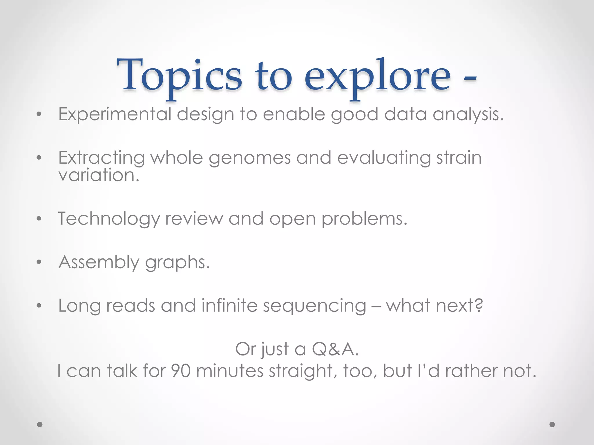 Topics to explore -
• Experimental design to enable good data analysis.
• Extracting whole genomes and evaluating strain
variation.
• Technology review and open problems.
• Assembly graphs.
• Long reads and infinite sequencing – what next?
Or just a Q&A.
I can talk for 90 minutes straight, too, but I’d rather not.
 