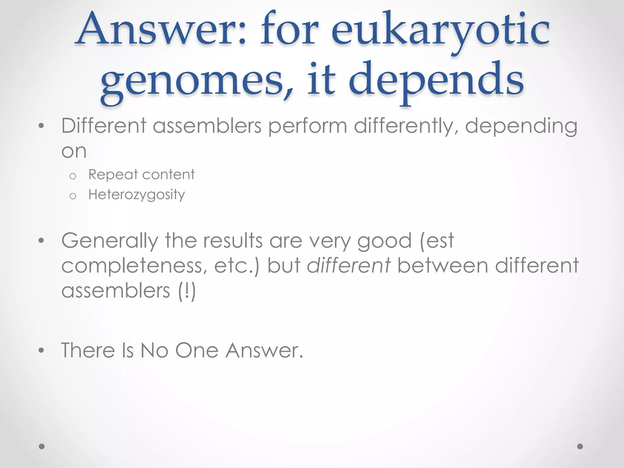 Answer: for eukaryotic
genomes, it depends
• Different assemblers perform differently, depending
on
o Repeat content
o Heterozygosity
• Generally the results are very good (est
completeness, etc.) but different between different
assemblers (!)
• There Is No One Answer.
 