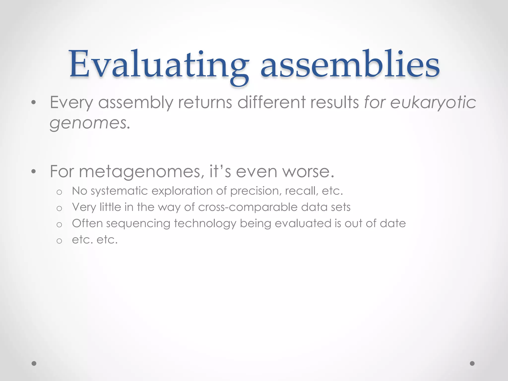 Evaluating assemblies
• Every assembly returns different results for eukaryotic
genomes.
• For metagenomes, it’s even worse.
o No systematic exploration of precision, recall, etc.
o Very little in the way of cross-comparable data sets
o Often sequencing technology being evaluated is out of date
o etc. etc.
 