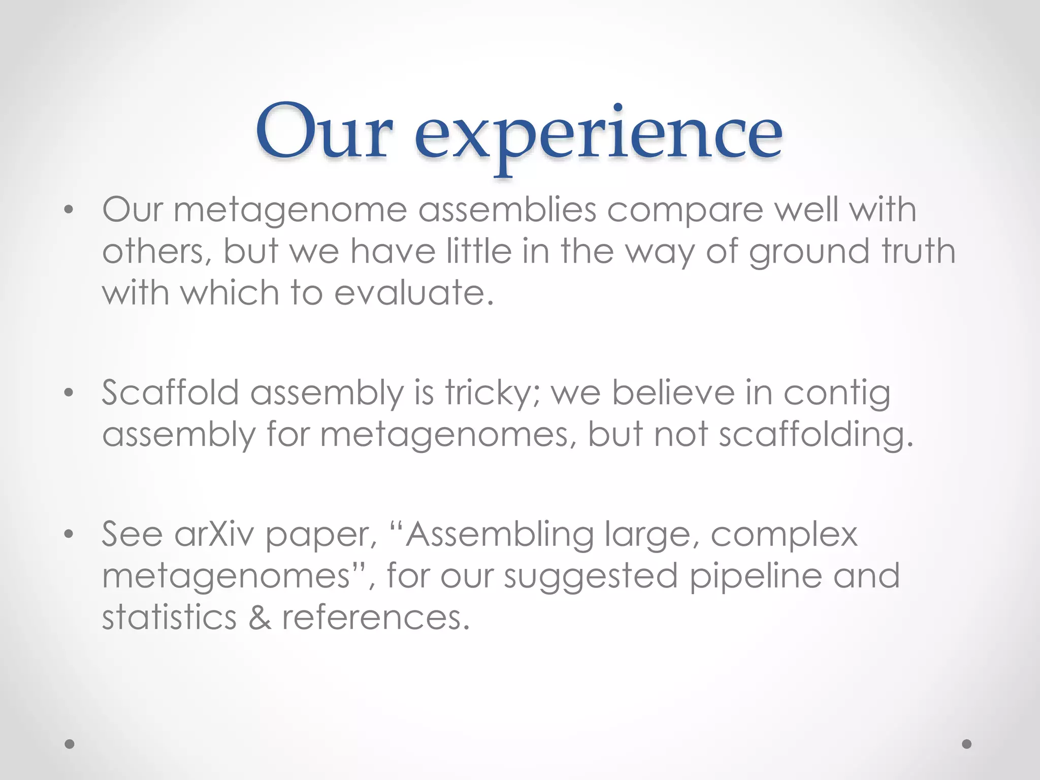 Our experience
• Our metagenome assemblies compare well with
others, but we have little in the way of ground truth
with which to evaluate.
• Scaffold assembly is tricky; we believe in contig
assembly for metagenomes, but not scaffolding.
• See arXiv paper, “Assembling large, complex
metagenomes”, for our suggested pipeline and
statistics & references.
 