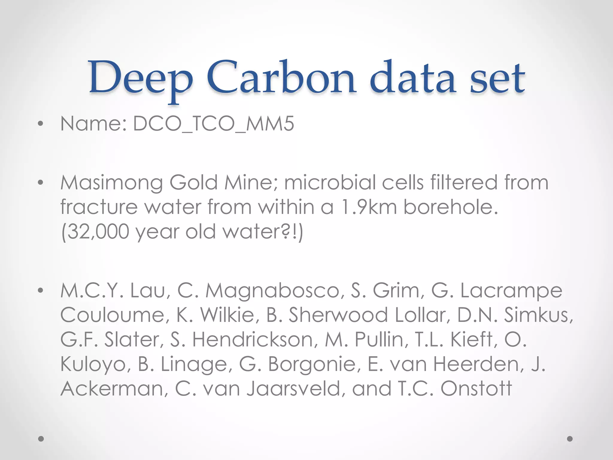 Deep Carbon data set
• Name: DCO_TCO_MM5
• Masimong Gold Mine; microbial cells filtered from
fracture water from within a 1.9km borehole.
(32,000 year old water?!)
• M.C.Y. Lau, C. Magnabosco, S. Grim, G. Lacrampe
Couloume, K. Wilkie, B. Sherwood Lollar, D.N. Simkus,
G.F. Slater, S. Hendrickson, M. Pullin, T.L. Kieft, O.
Kuloyo, B. Linage, G. Borgonie, E. van Heerden, J.
Ackerman, C. van Jaarsveld, and T.C. Onstott
 