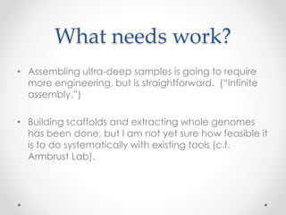What needs work?
• Assembling ultra-deep samples is going to require
more engineering, but is straightforward. (“Infinite
assembly.”)
• Building scaffolds and extracting whole genomes
has been done, but I am not yet sure how feasible it
is to do systematically with existing tools (c.f.
Armbrust Lab).
 