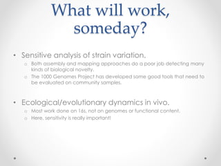 What will work,
someday?
• Sensitive analysis of strain variation.
o Both assembly and mapping approaches do a poor job detecting many
kinds of biological novelty.
o The 1000 Genomes Project has developed some good tools that need to
be evaluated on community samples.
• Ecological/evolutionary dynamics in vivo.
o Most work done on 16s, not on genomes or functional content.
o Here, sensitivity is really important!
 