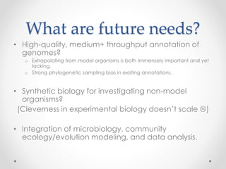 What are future needs?
• High-quality, medium+ throughput annotation of
genomes?
o Extrapolating from model organisms is both immensely important and yet
lacking.
o Strong phylogenetic sampling bias in existing annotations.
• Synthetic biology for investigating non-model
organisms?
(Cleverness in experimental biology doesn’t scale )
• Integration of microbiology, community
ecology/evolution modeling, and data analysis.
 