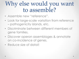 Why else would you want
to assemble?
• Assemble new “reference”.
• Look for large-scale variation from reference
– pathogenicity islands, etc.
• Discriminate between different members of
gene families.
• Discover operon assemblages & annotate
on co-incidence of genes.
• Reduce size of data!!
 