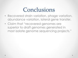 Conclusions
• Recovered strain variation, phage variation,
abundance variation, lateral gene transfer.
• Claim that “recovered genomes are
superior to draft genomes generated in
most isolate genome sequencing projects.”
 