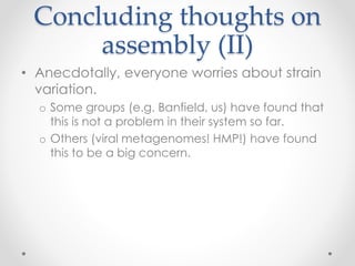 Concluding thoughts on
assembly (II)
• Anecdotally, everyone worries about strain
variation.
o Some groups (e.g. Banfield, us) have found that
this is not a problem in their system so far.
o Others (viral metagenomes! HMP!) have found
this to be a big concern.
 