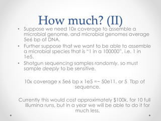 How much? (II)
• Suppose we need 10x coverage to assemble a
microbial genome, and microbial genomes average
5e6 bp of DNA.
• Further suppose that we want to be able to assemble
a microbial species that is “1 in a 100000”, i.e. 1 in
1e5.
• Shotgun sequencing samples randomly, so must
sample deeply to be sensitive.
10x coverage x 5e6 bp x 1e5 =~ 50e11, or 5 Tbp of
sequence.
Currently this would cost approximately $100k, for 10 full
Illumina runs, but in a year we will be able to do it for
much less.
 