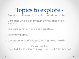 Topics to explore -
• Experimental design to enable good data analysis.
• Extracting whole genomes and evaluating strain
variation.
• Technology review and open problems.
• Assembly graphs.
• Long reads and infinite sequencing – what next?
Or just a Q&A.
I can talk for 90 minutes straight, too, but I’d rather not.
 