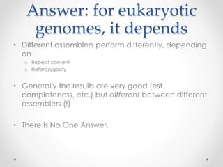 Answer: for eukaryotic
genomes, it depends
• Different assemblers perform differently, depending
on
o Repeat content
o Heterozygosity
• Generally the results are very good (est
completeness, etc.) but different between different
assemblers (!)
• There Is No One Answer.
 