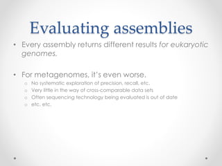 Evaluating assemblies
• Every assembly returns different results for eukaryotic
genomes.
• For metagenomes, it’s even worse.
o No systematic exploration of precision, recall, etc.
o Very little in the way of cross-comparable data sets
o Often sequencing technology being evaluated is out of date
o etc. etc.
 
