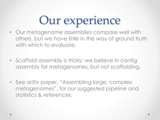 Our experience
• Our metagenome assemblies compare well with
others, but we have little in the way of ground truth
with which to evaluate.
• Scaffold assembly is tricky; we believe in contig
assembly for metagenomes, but not scaffolding.
• See arXiv paper, “Assembling large, complex
metagenomes”, for our suggested pipeline and
statistics & references.
 