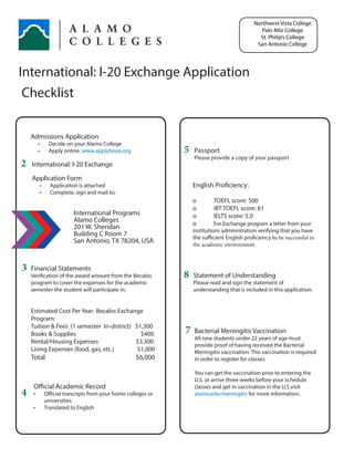 International: I-20 Exchange Application
Checklist
5
7
8
2
3
4
Admissions Application
•	 Decide on your Alamo College
•	 Apply online: www.applytexas.org
International: I-20 Exchange
Application Form
•	 Applicaiton is attached
•	 Complete, sign and mail to:	
	
		 International Programs
	 Alamo Colleges
		 201 W. Sheridan
		 Building C Room 7
		 San Antonio, TX 78204, USA
Financial Statements
Verification of the award amount from the Becalos
program to cover the expenses for the academic
semester the student will participate in.
Estimated Cost Per Year- Becalos Exchange
Program:
Tuition & Fees (1 semester In-district)	 $1,300
Books & Supplies	 $400
Rental/Housing Expenses	 $3,300
Living Expenses (food, gas, etc.)	 $1,000
Total	 $6,000
English Proficiency:
o	 TOEFL score: 500
o	 iBT TOEFL score: 61
o	 IELTS score: 5.0
o	 For Exchange program a letter from your
institutions administration verifying that you have
the sufficient English proficiency to be successful in
the academic environment.
Official Academic Record
•	 Official trancripts from your home colleges or
universities
•	 Translated to English
Statement of Understanding
Please read and sign the statement of
understanding that is included in this application.
Northwest Vista College
Palo Alto College
St. Philip’s College
San Antonio College
Bacterial Meningitis Vaccination
All new students under 22 years of age must
provide proof of having received the Bacterial
Meningitis vaccination. This vaccination is required
in order to register for classes.
You can get the vaccination prior to entering the
U.S. or arrive three weeks before your schedule
classes and get in vaccination in the U.S visit
alamo.edu/meningitis for more information.
Passport
Please provide a copy of your passport
 