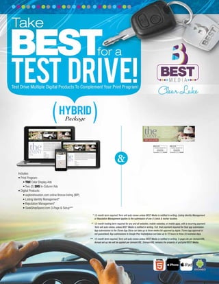 Includes:
• Print Program:
• TQC Color Display Ads
• Two (2) 2HS In-Column Ads
• Digital Products:
• explorehouston.com online Bronze listing (IBP)
• Listing Identity Management*
• Reputation Management*
• SeekShopSpend.com 3-Page & Setup***
&
HYBRID
Package
* 12-month term required. Term will auto-renew unless BEST Media is notiﬁed in writing. Listing Identity Management
or Reputation Management applies to the submission of one (1) brick & mortar location.
** 12-month hosting term required for any and all websites, mobile websites, or mobile apps, with a recurring payment.
Term will auto-renew, unless BEST Media is notiﬁed in writing. Full, ﬁnal payment required for ﬁnal app submission.
App submissions to the iTunes App Store can take up to three weeks for approval by Apple. iTunes app approval is
not guaranteed. App submissions to Google Play marketplace can take up to 72 hours to three (3) business days.
*** 12-month term required. Term will auto-renew unless BEST Media is notiﬁed in writing. 3-page site per domain/URL.
Annual set-up fee will be applied per domain/URL. Domain/URL remains the property of goDigital/BEST Media.
 