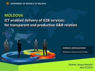 MOLDOVA
ICT enabled delivery of G2B services:
for transparent and productive G&B relation
Bishkek, Kyrgyz Republic
April 22,2015
GOVERNMENT OF REPUBLIC OF MOLDOVA
CORNELIA AMIHALACHIOAE
Moldova e-Government Center
 