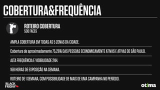 AMPLACOBERTURAEMTODASAS5ZONASDACIDADE.
Coberturadeaproximadamente75,26%DASPESSOASECONOMICAMENTEATIVASEATIVASDESÃOPAULO.
ALTAFREQUÊNCIAEVISIBILIDADE24H.
168HORASDEEXPOSIÇÃONASEMANA.
ROTEIRODE1SEMANA,COMPOSSIBILIDADEDEMAISDEUMACAMPANHANOPERÍODO.
COBERTURA&FREQUÊNCIA
ROTEIROCOBERTURA
500FACES
 