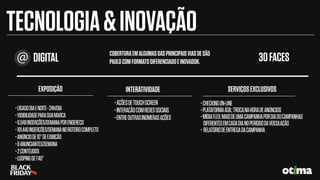 DIGITAL COBERTURAEMALGUMASDASPRINCIPAISVIASDESÃO
PAULOCOMFORMATODIFERENCIADOEINOVADOR. 30FACES
•LIGADODIAENOITE-24H/DIA
•VISIBILIDADEPARASUAMARCA
•6.048INSERÇÕES/SEMANAPORENDEREÇO
•181.440INSERÇÕES/SEMANANOROTEIROCOMPLETO
•ANÚNCIODE10”DEEXIBIÇÃO
•8ANUNCIANTES/SEMANA
•2CONTÉUDOS
•LOOPINGDE1’40’’
EXPOSIÇÃO
•AÇÕESDETOUCHSCREEN
•INTERAÇÃOCOMREDESSOCIAIS
•ENTREOUTRASINÚMERASAÇÕES
INTERATIVIDADE
•CHECKINGON-LINE
•PLATAFORMAÁGIL:TROCANAHORADEANÚNCIOS
•MÍDIAFLEX:MAISDEUMACAMPANHAPORDIAOUCAMPANHAS
DIFERENTESEMCADADIANOPERÍODODAVEICULAÇÃO
• RELATÓRIODEENTREGADACAMPANHA
SERVIÇOSEXCLUSIVOS
TECNOLOGIA&INOVAÇÃO
 