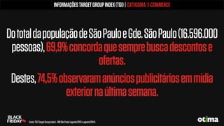 DototaldapopulaçãodeSãoPauloeGde.SãoPaulo(16.596.000
pessoas),69,9%concordaquesemprebuscadescontose
ofertas.
Destes,74,5%observaramanúnciospublicitáriosemmídia
exteriornaúltimasemana.
INFORMAÇÕESTARGETGROUPINDEX(TGI)|CATEGORIA:E-COMMERCE
Fonte:TGI(TargetGroupindex)-RMSãoPaulo(agosto/2013aagosto/2014).
 