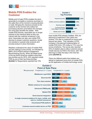 Mobile Technology – Transforming the Customer Experience | 3
Mobile POS Enables the
Customer
Mobile point of sale (POS) enables the store
associate to complete a customer purchase on
the sales floor at the moment a buying decision
is made. Bringing the checkout process to the
customer at the moment she makes her
purchasing decision (and before she changes
her mind) also benefits the retailer. With
mobile POS devices, associates are no longer
chained to the checkout desk so they can
interact with the customer anywhere in the
store. Associates can also use mobile POS
devices to answer customer questions, locate
non-stocked or special order products and
provide product or store information.
Retailers understand the value of mobile POS
and are making it a key priority, as indicated by
BRP’s 2015 POS/Customer Engagement
Benchmarking Survey. When we asked some
of the top North American retailers what their
top priorities are for 2015, 24% reported mobile
POS as one of their top three priorities
(Exhibit 1). Respondants reported that 15%
have mobile POS already installed, 43% are
planning to implement in two years and
another 13% plan to implement at some point
beyond two years. This indicates a 373%
increase in the planned implementation of
mobile POS (from 15% today to 71%) over the
survey timeframe. The survey also reported
43% of retailers plan to allow customer-owned
mobile devices as POS in the future, with 19%
planning to make this leap in the next two
years (Exhibit 2).
There are different paths that retailers are
taking to implement some form of mobile POS,
as the application of mobile technology varies
5%
8%
13%
15%
18%
18%
21%
23%
26%
19%
13%
28%
49%
43%
41%
56%
10%
26%
26%
24%
16%
25%
18%
13%
18%
8%
18%
13%
5%
Customer-owned mobile device as POS
Cloud-based POS platform
A single commerce platform for store, mobile, and
web (i.e, Unified Commerce)
Omni-channel integration
Mobile POS
Advanced CRM/loyalty
Mobile solutions for associates
Thin client solution
Store-level BI
Middleware Layer/SOA
Exhibit 2
Point of Sale Plans
Implemented Implement in < 2 years Implement in > 2 years
24%
34%
44%
44%
63%
Mobile point of sale
Customer-facing
technology in the store
Real-time retail
Unified commerce platform
Payment security
Exhibit 1
Top Priorities
 