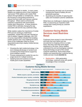 Mobile Technology – Transforming the Customer Experience | 4
greatly from retailer to retailer. In many cases,
retailers are replacing some of their traditional
“permanent” POS stations with mobile POS
options through tablets or smartphones. Some
are focusing on line-busting scenarios to
reduce front-end traffic and improve customer
throughput. Others seek to enhance the
customer’s experience with personalized
mobile client interactions. In these situations,
mobile POS is definitely changing the way
associates sell and the way customers shop.
While retailers realize the importance of mobile
POS and are working to install these
capabilities, mobile POS was also reported as
one of retailers’ biggest challenges, with 33%
of survey respondents indicated that enabling
mobile solutions was a top challenge for 2015.
Some of the challenges noted by survey
respondents planning to deploy mobile devices
for POS are:
• Choosing the right mobile technology in the
ever-changing landscape of vendors and
considering the limited device support by
some software vendors
• Process engineering to enable the use of a
single device for multiple functions
• Updating back-end systems to support
mobile point of sale capabilities
• Understanding the total cost of ownership
including the impact of battery life and
peripheral expenses
• Quantifying the benefits of capturing lost
sales and increased customer satisfaction
While there are challenges to deploying mobile
POS, it is becoming an imperative retail
change that is being driving by customer
expectations.
Customer-facing Mobile
Services meet Real-time
Retail
Customers have access to more information
and tools than ever before and are
accustomed to shopping online on a daily
basis. Now they want that same digital
experience in the store. Savvy retailers
understand this and are leveraging customer-
facing technology as part of the overall
customer experience. Some areas where
retailers are expanding their customer-facing
mobile services include (Exhibit 3):
• Geolocation – With geolocation
technology, customers shop with greater
knowledge of their immediate
3%
5%
8%
16%
16%
19%
19%
24%
26%
3%
14%
24%
13%
22%
30%
22%
38%
29%
32%
54%
38%
48%
47%
46%
46%
41%
32%
37%
18%
Mobile wallet
Geolocating
Personalized recommendations
Mobile loyalty identification
Smartphone app
Prior purchase visibility
Shopping list/wish list
Product information (price, location, availability,
Mobile coupons, specials, promotions
Digital catalog
Exhibit 3
Customer-facing Mobile Services
Implemented and working well Implemented but needs improvement Implement within 3 years
 