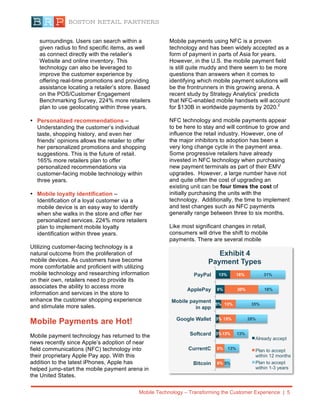 Mobile Technology – Transforming the Customer Experience | 5
surroundings. Users can search within a
given radius to find specific items, as well
as connect directly with the retailer’s
Website and online inventory. This
technology can also be leveraged to
improve the customer experience by
offering real-time promotions and providing
assistance locating a retailer’s store. Based
on the POS/Customer Engagement
Benchmarking Survey, 224% more retailers
plan to use geolocating within three years.
• Personalized recommendations –
Understanding the customer’s individual
taste, shopping history, and even her
friends’ opinions allows the retailer to offer
her personalized promotions and shopping
suggestions. This is the future of retail.
165% more retailers plan to offer
personalized recommendations via
customer-facing mobile technology within
three years.
• Mobile loyalty identification –
Identification of a loyal customer via a
mobile device is an easy way to identify
when she walks in the store and offer her
personalized services. 224% more retailers
plan to implement mobile loyalty
identification within three years.
Utilizing customer-facing technology is a
natural outcome from the proliferation of
mobile devices. As customers have become
more comfortable and proficient with utilizing
mobile technology and researching information
on their own, retailers need to provide its
associates the ability to access more
information and services in the store to
enhance the customer shopping experience
and stimulate more sales.
Mobile Payments are Hot!
Mobile payment technology has returned to the
news recently since Apple’s adoption of near
field communications (NFC) technology into
their proprietary Apple Pay app. With this
addition to the latest iPhones, Apple has
helped jump-start the mobile payment arena in
the United States.
Mobile payments using NFC is a proven
technology and has been widely accepted as a
form of payment in parts of Asia for years.
However, in the U.S. the mobile payment field
is still quite muddy and there seem to be more
questions than answers when it comes to
identifying which mobile payment solutions will
be the frontrunners in this growing arena. A
recent study by Strategy Analytics’ predicts
that NFC-enabled mobile handsets will account
for $130B in worldwide payments by 2020.2
NFC technology and mobile payments appear
to be here to stay and will continue to grow and
influence the retail industry. However, one of
the major inhibitors to adoption has been a
very long change cycle in the payment area.
Some progressive retailers have already
invested in NFC technology when purchasing
new payment terminals as part of their EMV
upgrades. However, a large number have not
and quite often the cost of upgrading an
existing unit can be four times the cost of
initially purchasing the units with the
technology. Additionally, the time to implement
and test changes such as NFC payments
generally range between three to six months.
Like most significant changes in retail,
consumers will drive the shift to mobile
payments. There are several mobile
2
Mobile Contactless Payments (2001-2020), Strategy
Analytics, Publication Date: Dec 16 2014
3%
3%
5%
8%
13%
8%
8%
13%
15%
13%
30%
18%
5%
13%
13%
28%
35%
18%
31%
Bitcoin
CurrentC
Softcard
Google Wallet
Mobile payment
in app
ApplePay
PayPal
Exhibit 4
Payment Types
Already accept
Plan to accept
within 12 months
Plan to accept
within 1-3 years
 