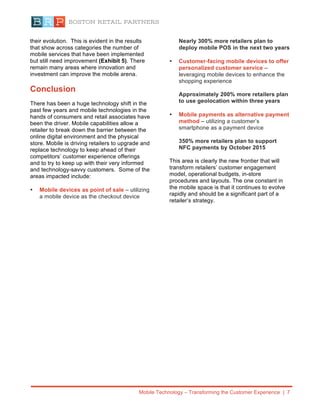 Mobile Technology – Transforming the Customer Experience | 7
their evolution. This is evident in the results
that show across categories the number of
mobile services that have been implemented
but still need improvement (Exhibit 5). There
remain many areas where innovation and
investment can improve the mobile arena.
Conclusion
There has been a huge technology shift in the
past few years and mobile technologies in the
hands of consumers and retail associates have
been the driver. Mobile capabilities allow a
retailer to break down the barrier between the
online digital environment and the physical
store. Mobile is driving retailers to upgrade and
replace technology to keep ahead of their
competitors’ customer experience offerings
and to try to keep up with their very informed
and technology-savvy customers. Some of the
areas impacted include:
• Mobile devices as point of sale – utilizing
a mobile device as the checkout device
Nearly 300% more retailers plan to
deploy mobile POS in the next two years
• Customer-facing mobile devices to offer
personalized customer service –
leveraging mobile devices to enhance the
shopping experience
Approximately 200% more retailers plan
to use geolocation within three years
• Mobile payments as alternative payment
method – utilizing a customer’s
smartphone as a payment device
350% more retailers plan to support
NFC payments by October 2015
This area is clearly the new frontier that will
transform retailers’ customer engagement
model, operational budgets, in-store
procedures and layouts. The one constant in
the mobile space is that it continues to evolve
rapidly and should be a significant part of a
retailer’s strategy.
 