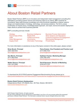 Mobile Technology – Transforming the Customer Experience | 8
About Boston Retail Partners
Boston Retail Partners (BRP) is an innovative and independent retail management consulting firm
dedicated to providing superior service and enduring value to our clients. BRP combines its
consultants' deep retail business knowledge and cross-functional capabilities to deliver superior
design and implementation of strategy, technology, and process solutions. The firm's unique
combination of industry focus, knowledge-based approach, and rapid, end-to-end solution deployment
helps clients to achieve their business potential.
BRP’s consulting services include:
Strategy Business Intelligence Business Process Optimization
Point of Sale (POS) Mobile POS Store Systems and Operations	
  
CRM Unified Commerce Customer Experience & Engagement
Order Management eCommerce Merchandise Management
Supply Chain Information Technology Private Equity
For more information or assistance on any of the topics covered in this white paper, please contact:
To download the 2015 POS/Customer Engagement Benchmarking Survey please go to:
www.bostonretailpartners.com/resources/2015-poscustomer-engagement-benchmarking-survey/
Boston Retail Partners Headquarters
Independence Wharf, 470 Atlantic Ave., 4th Floor, Boston, MA 02210
www.bostonretailpartners.com
©2015 Boston Retail Partners. All rights reserved
No part of this publication may be reproduced or transmitted in any form or for any purpose without the expressed
permission of Boston Retail Partners. The information contained herein may be changed without prior notice.
Brian Brunk, Principal
(405) 590-0542
bbrunk@bostonretailpartners.com
Ken Morris, Principal
(617) 880-9355
kmorris@bostonretailpartners.com
Walter Deacon, Principal
(781) 337-2060
wdeacon@bostonretailpartners.com
Perry Kramer, Vice President and Practice Lead
(617) 899-7543
pkramer@bostonretailpartners.com
Kathleen Fischer, Marketing Manager
(330) 289-3342
kfischer@bostonretailpartners.com
David Naumann, Director of Marketing
(916) 673-7757
dnaumann@bostonretailpartners.com
 