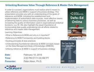 Copyright 2013 by Data Blueprint
Unlocking Business Value Through Reference & Master Data Management
In order to succeed, organizations must realize what it means to
utilize reference and MDM in support of business strategy. This
presentation provides you with an understanding of the goals of
reference and MDM, including the establishment and
implementation of authoritative data sources, more effective means
of delivering data to various business processes, as well as
increasing the quality of information used in organizational analytical
functions, e.g. BI. We also highlight the equal importance of
incorporating data quality engineering into all efforts related to
reference and master data management.
Learning Objectives
•What is Reference & MDM and why is it important?
•Reference & MDM Frameworks and building blocks
•Guiding principles & best practices
•Understanding foundational reference & MDM concepts based  
on the Data Management Body of Knowledge (DMBOK)
•Utilizing reference & MDM in support of business strategy
Date: February 10, 2015
Time: 2:00 PM ET/11:00 AM PT
Presenter: Peter Aiken, Ph.D.
1
PETER AIKEN WITH JUANITA BILLINGS
FOREWORD BY JOHN BOTTEGA
MONETIZING
DATA MANAGEMENT
Unlocking the Value in Your Organization’s
Most Important Asset.
The Case for the
Chief Data Officer
Recasting the C-Suite to Leverage
Your MostValuable Asset
Peter Aiken and
Michael Gorman
PETER AIKEN WITH JUANITA BILLINGS
FOREWORD BY JOHN BOTTEGA
MONETIZING
DATA MANAGEMENT
Unlocking the Value in Your Organization’s
Most Important Asset.
The Case for the
Chief Data Officer
Recasting the C-Suite to Leverage
Your MostValuable Asset
Peter Aiken and
Michael Gorman
PETER AIKEN WITH JUANITA BILLINGS
FOREWORD BY JOHN BOTTEGA
MONETIZING
DATA MANAGEMENT
Unlocking the Value in Your Organization’s
Most Important Asset.
The Case for the
Chief Data Officer
Recasting the C-Suite to Leverage
Your MostValuable Asset
Peter Aiken and
Michael Gorman
 