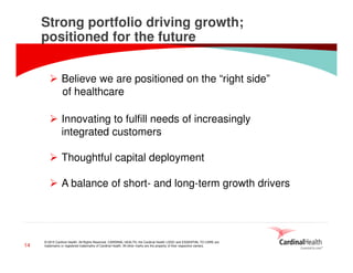 © 2015 Cardinal Health. All Rights Reserved. CARDINAL HEALTH, the Cardinal Health LOGO and ESSENTIAL TO CARE are
trademarks or registered trademarks of Cardinal Health. All other marks are the property of their respective owners.
Strong portfolio driving growth;
positioned for the future
14
Believe we are positioned on the “right side”
of healthcare
Innovating to fulfill needs of increasingly
integrated customers
Thoughtful capital deployment
A balance of short- and long-term growth drivers
 