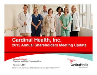 © 2015 Cardinal Health. All Rights Reserved. CARDINAL HEALTH, the Cardinal Health LOGO and ESSENTIAL TO CARE are
trademarks or registered trademarks of Cardinal Health. All other marks are the property of their respective owners.
Cardinal Health, Inc.
2015 Annual Shareholders Meeting Update
George S. Barrett
Chairman and Chief Executive Officer
November 4, 2015
 