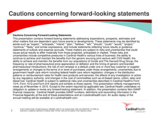 © 2015 Cardinal Health. All Rights Reserved. CARDINAL HEALTH, the Cardinal Health LOGO and ESSENTIAL TO CARE are
trademarks or registered trademarks of Cardinal Health. All other marks are the property of their respective owners.3
Cautions concerning forward-looking statements
Cautions Concerning Forward-Looking Statements
This presentation contains forward-looking statements addressing expectations, prospects, estimates and
other matters that are dependent upon future events or developments. These statements may be identified by
words such as "expect," "anticipate," "intend," "plan," "believe," "will," "should," "could," "would," "project,"
"continue," "likely," and similar expressions, and include statements reflecting future results or guidance,
statements of outlook and expense accruals. These matters are subject to risks and uncertainties that could
cause actual results to differ materially from those projected, anticipated or implied. These risks and
uncertainties include competitive pressures in Cardinal Health's various lines of business; the ability to
continue to achieve and maintain the benefits from the generic sourcing joint venture with CVS Health; the
ability to achieve and maintain the benefits from our acquisitions of Cordis and The Harvard Drug Group; the
frequency or rate of pharmaceutical price appreciation or deflation and the timing of generic and branded
pharmaceutical introductions; the risk of non-renewal or a default under one or more key customer or supplier
arrangements or changes to the terms of or level of purchases under those arrangements; uncertainties due to
government health care reform including federal health care reform legislation; changes in the distribution
patterns or reimbursement rates for health care products and services; the effects of any investigation or action
by any regulatory authority; and changes in the cost of commodities such as oil-based resins, cotton, latex and
diesel fuel. Cardinal Health is subject to additional risks and uncertainties described in Cardinal Health's Form
10-K, Form 10-Q and Form 8-K reports and exhibits to those reports. This presentation reflects management's
views as of November 4, 2015. Except to the extent required by applicable law, Cardinal Health undertakes no
obligation to update or revise any forward-looking statement. In addition, this presentation contains Non-GAAP
financial measures. Cardinal Health provides GAAP numbers, definitions and reconciling information in the
Financial Appendix at the end of these presentations and at ir.cardinalhealth.com. An audio replay of the
annual meeting will be available at ir.cardinalhealth.com.
 