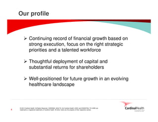 © 2015 Cardinal Health. All Rights Reserved. CARDINAL HEALTH, the Cardinal Health LOGO and ESSENTIAL TO CARE are
trademarks or registered trademarks of Cardinal Health. All other marks are the property of their respective owners.4
Our profile
Continuing record of financial growth based on
strong execution, focus on the right strategic
priorities and a talented workforce
Thoughtful deployment of capital and
substantial returns for shareholders
Well-positioned for future growth in an evolving
healthcare landscape
 