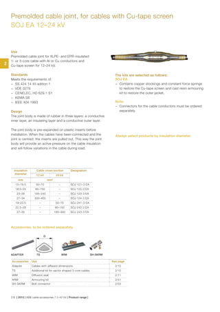 Premolded cable joint, for cables with Cu-tape screen
SOJ EA 12–24 kV
Use
Premolded cable joint for XLPE- and EPR-insulated
1- or 3-core cable with Al or Cu conductors and
Cu-tape screen for 12–24 kV.
Standards
Meets the requirements of:
− SS 424 14 45 edition 1
− VDE 0278
− CENELEC, HD 629.1 S1
− KEMA S8
− IEEE 404 1993
Design
The joint body is made of rubber in three layers: a conductive
inner layer, an insulating layer and a conductive outer layer.
The joint body is pre-expanded on plastic inserts before
installation. When the cables have been connected and the
joint is centred, the inserts are pulled out. This way the joint
body will provide an active pressure on the cable insulation
and will follow variations in the cable during load.
The kits are selected as follows:
SOJ EA
− Contains copper stockings and constant force springs
to restore the Cu-tape screen and cast resin armouring
kit to restore the outer jacket.
Note:
− Connectors for the cable conductors must be ordered
separately.
Accessories Use See page
Adapter Cables with different dimensions 2/10
TS Additional kit for sector shaped 3-core cables 2/10
WIM Diffusion seal 2/11
ARM Armouring kit 2/51
SH-SKRM Bolt connector 2/53
Insulation
diameter
Cable cross section Designation
12 kV 24 kV
mm mm²
15–19.5 50–70 – SOJ 121–3 EA
18.5–24 95–150 – SOJ 122-3 EA
23–28 185–240 – SOJ 123-3 EA
27–34 300–400 – SOJ 124-3 EA
19–23.5 – 50–70 SOJ 241–3 EA
22.5–28 – 95–150 SOJ 242-3 EA
27–35 – 185–300 SOJ 243-3 EA
D
ADAPTER TS WIM SH-SKRM
Accessories, to be ordered separately
Always select products by Insulation diameter.
2
2/9 | 2015 | ABB cable accessories 7.2–42 kV | Product range |
 