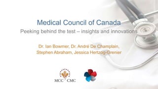 |
Peeking behind the test – insights and innovations
Medical Council of Canada
Dr. Ian Bowmer, Dr. André De Champlain,
Stephen Abraham, Jessica Hertzog-Grenier
 