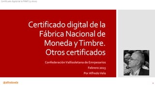@alfredovela
Certificado digital de la FNMT (y otros)
Certificado digital de la
Fábrica Nacional de
Moneda yTimbre.
Otros certificados
ConfederaciónVallisoletana de Emrpesarios
Febrero 2015
Por AlfredoVela
1
 