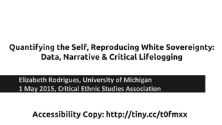 Quantifying the Self, Reproducing White Sovereignty:
Data, Narrative & Critical Lifelogging
Elizabeth Rodrigues, University of Michigan
1 May 2015, Critical Ethnic Studies Association
Accessibility Copy: http://tiny.cc/t0fmxx
 
