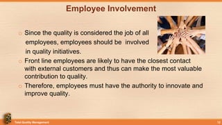Employee Involvement
o Since the quality is considered the job of all
employees, employees should be involved
in quality initiatives.
o Front line employees are likely to have the closest contact
with external customers and thus can make the most valuable
contribution to quality.
o Therefore, employees must have the authority to innovate and
improve quality.
Total Quality Management 12
 