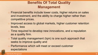 Benefits Of Total Quality
Management
o Financial benefits include lower costs, higher returns on sales
and investment, and the ability to charge higher rather than
competitive prices.
o Improved access to global markets, higher customer retention
levels, less
o Time required to develop new innovations, and a reputation
as a quality firm.
o Total quality management (tqm) is one such approach that
seeks to improve quality and
o Performance which will meet or exceed customer
expectations
Total Quality Management 23
 