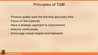 Principles of TQM
o Produce quality work the first time and every time.
o Focus on the customer.
o Have a strategic approach to improvement.
o Improve continuously.
o Encourage mutual respect and teamwork
Total Quality Management 9
 