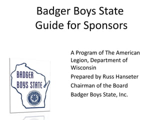 Badger Boys State
Guide for Sponsors
A Program of The American
Legion, Department of
Wisconsin
Prepared by Russ Hanseter
Chairman of the Board
Badger Boys State, Inc.
 