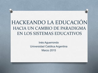 HACKEANDO LA EDUCACIÓN
HACIA UN CAMBIO DE PARADIGMA
EN LOS SISTEMAS EDUCATIVOS
Inés Aguerrondo
Universidad Católica Argentina
Marzo 2015
 