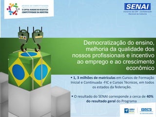 Democratização do ensino,
melhoria da qualidade dos
nossos profissionais e incentivo
ao emprego e ao crescimento
econômico
 1, 3 milhões de matrículas em Cursos de Formação
Inicial e Continuada -FIC e Cursos Técnicos, em todos
os estados da federação.
 O resultado do SENAI corresponde a cerca de 40%
do resultado geral do Programa
 