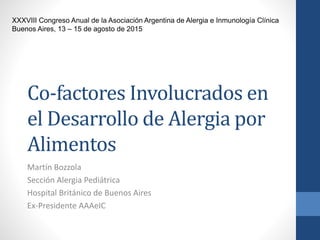 Co-factores Involucrados en
el Desarrollo de Alergia por
Alimentos
Martín Bozzola
Sección Alergia Pediátrica
Hospital Británico de Buenos Aires
Ex-Presidente AAAeIC
XXXVIII Congreso Anual de la Asociación Argentina de Alergia e Inmunología Clínica
Buenos Aires, 13 – 15 de agosto de 2015
 