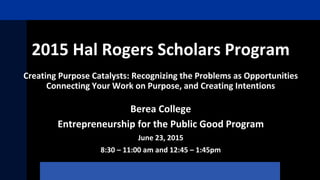 2015 Hal Rogers Scholars Program
Creating Purpose Catalysts: Recognizing the Problems as Opportunities
Connecting Your Work on Purpose, and Creating Intentions
Berea College
Entrepreneurship for the Public Good Program
June 23, 2015
8:30 – 11:00 am and 12:45 – 1:45pm
 